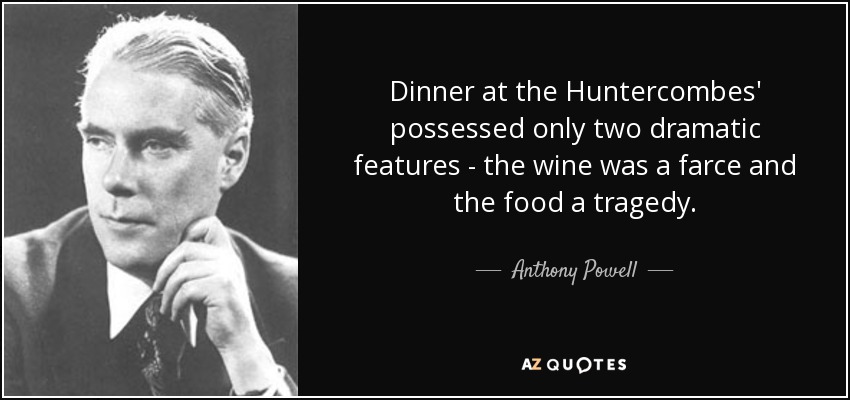 Dinner at the Huntercombes' possessed only two dramatic features - the wine was a farce and the food a tragedy. - Anthony Powell