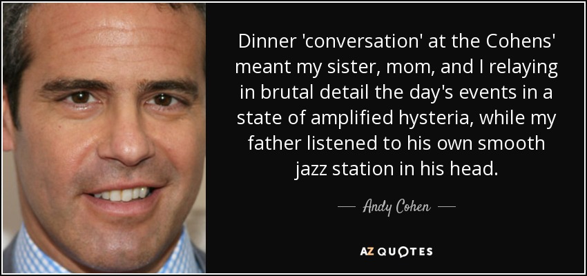 Dinner 'conversation' at the Cohens' meant my sister, mom, and I relaying in brutal detail the day's events in a state of amplified hysteria, while my father listened to his own smooth jazz station in his head. - Andy Cohen