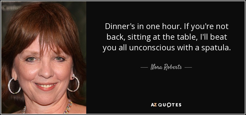 Dinner's in one hour. If you're not back, sitting at the table, I'll beat you all unconscious with a spatula. - Nora Roberts