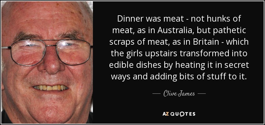 Dinner was meat - not hunks of meat, as in Australia, but pathetic scraps of meat, as in Britain - which the girls upstairs transformed into edible dishes by heating it in secret ways and adding bits of stuff to it. - Clive James