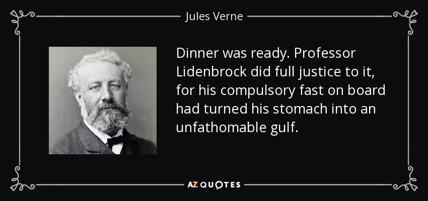 Dinner was ready. Professor Lidenbrock did full justice to it, for his compulsory fast on board had turned his stomach into an unfathomable gulf. - Jules Verne