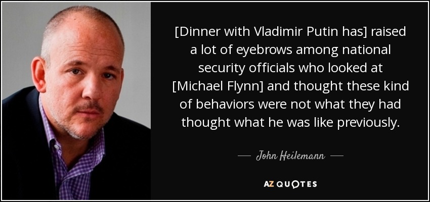 [Dinner with Vladimir Putin has] raised a lot of eyebrows among national security officials who looked at [Michael Flynn] and thought these kind of behaviors were not what they had thought what he was like previously. - John Heilemann