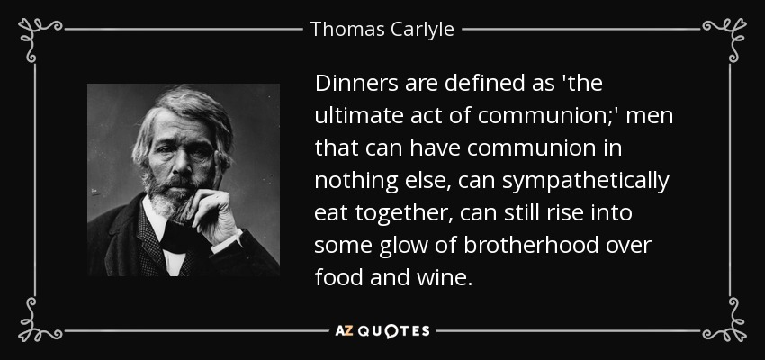 Dinners are defined as 'the ultimate act of communion;' men that can have communion in nothing else, can sympathetically eat together, can still rise into some glow of brotherhood over food and wine. - Thomas Carlyle