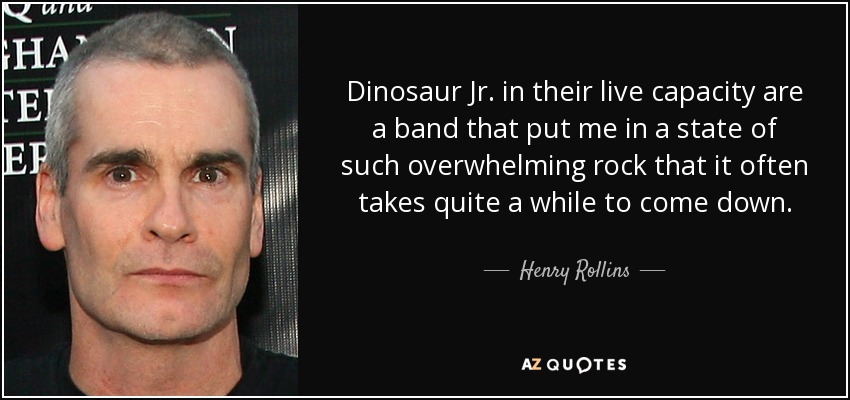 Dinosaur Jr. in their live capacity are a band that put me in a state of such overwhelming rock that it often takes quite a while to come down. - Henry Rollins