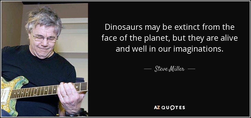Dinosaurs may be extinct from the face of the planet, but they are alive and well in our imaginations. - Steve Miller