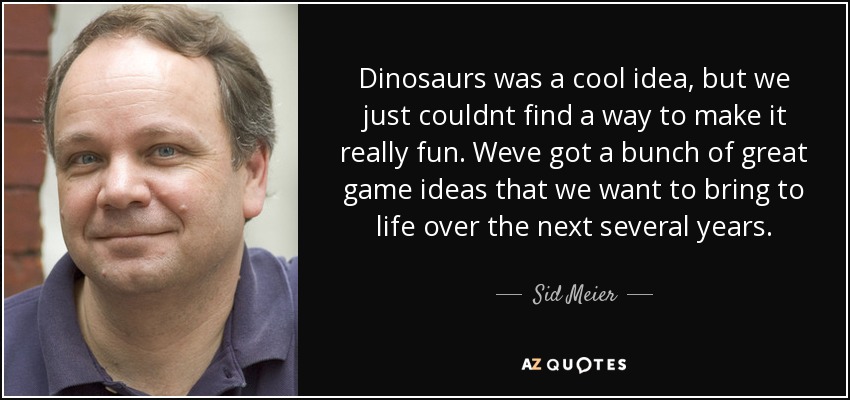 Dinosaurs was a cool idea, but we just couldnt find a way to make it really fun. Weve got a bunch of great game ideas that we want to bring to life over the next several years. - Sid Meier
