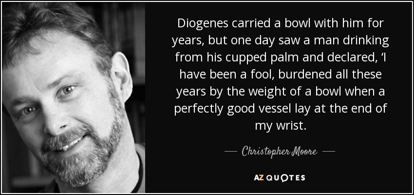 Diogenes carried a bowl with him for years, but one day saw a man drinking from his cupped palm and declared, ‘I have been a fool, burdened all these years by the weight of a bowl when a perfectly good vessel lay at the end of my wrist. - Christopher Moore