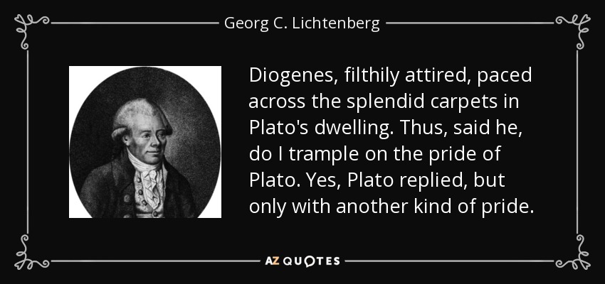 Diogenes, filthily attired, paced across the splendid carpets in Plato's dwelling. Thus, said he, do I trample on the pride of Plato. Yes, Plato replied, but only with another kind of pride. - Georg C. Lichtenberg