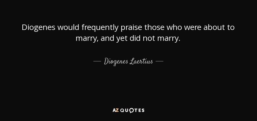 Diogenes would frequently praise those who were about to marry, and yet did not marry. - Diogenes Laertius