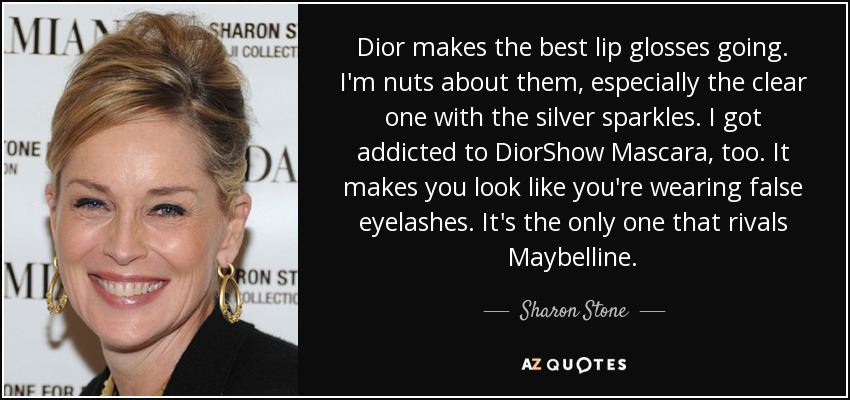 Dior makes the best lip glosses going. I'm nuts about them, especially the clear one with the silver sparkles. I got addicted to DiorShow Mascara, too. It makes you look like you're wearing false eyelashes. It's the only one that rivals Maybelline. - Sharon Stone