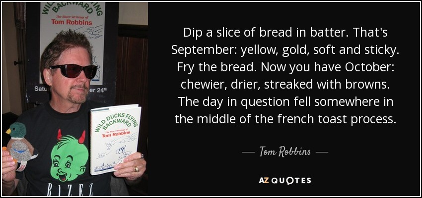 Dip a slice of bread in batter. That's September: yellow, gold, soft and sticky. Fry the bread. Now you have October: chewier, drier, streaked with browns. The day in question fell somewhere in the middle of the french toast process. - Tom Robbins