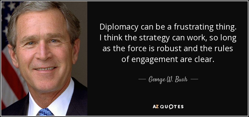 Diplomacy can be a frustrating thing. I think the strategy can work, so long as the force is robust and the rules of engagement are clear. - George W. Bush