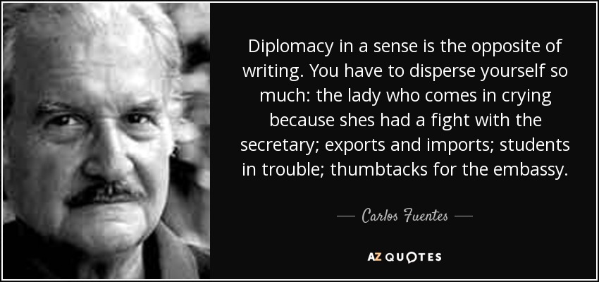 Diplomacy in a sense is the opposite of writing. You have to disperse yourself so much: the lady who comes in crying because shes had a fight with the secretary; exports and imports; students in trouble; thumbtacks for the embassy. - Carlos Fuentes