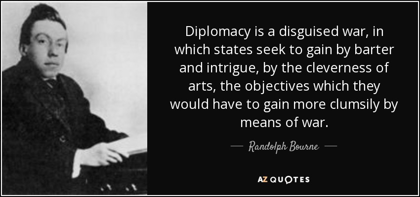 Diplomacy is a disguised war, in which states seek to gain by barter and intrigue, by the cleverness of arts, the objectives which they would have to gain more clumsily by means of war. - Randolph Bourne
