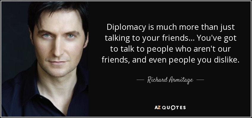 Diplomacy is much more than just talking to your friends... You've got to talk to people who aren't our friends, and even people you dislike. - Richard Armitage