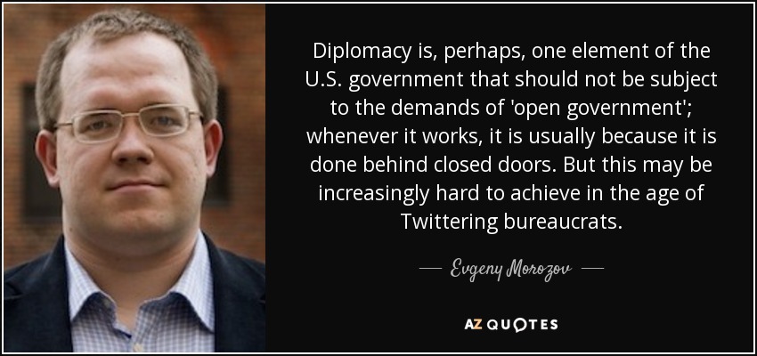 Diplomacy is, perhaps, one element of the U.S. government that should not be subject to the demands of 'open government'; whenever it works, it is usually because it is done behind closed doors. But this may be increasingly hard to achieve in the age of Twittering bureaucrats. - Evgeny Morozov