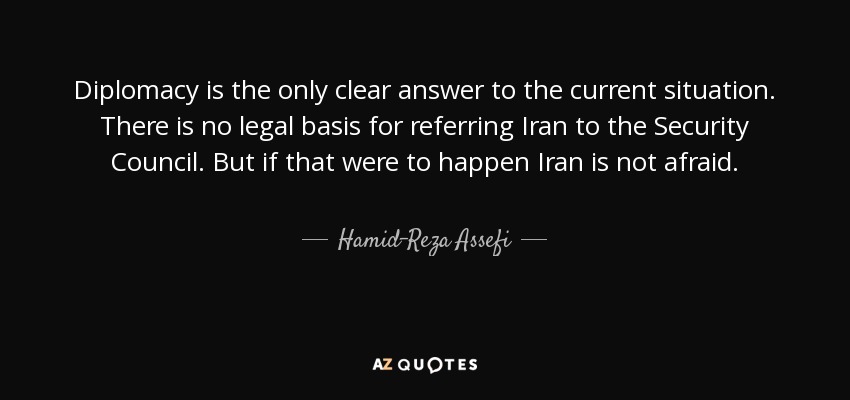 Diplomacy is the only clear answer to the current situation. There is no legal basis for referring Iran to the Security Council. But if that were to happen Iran is not afraid. - Hamid-Reza Assefi