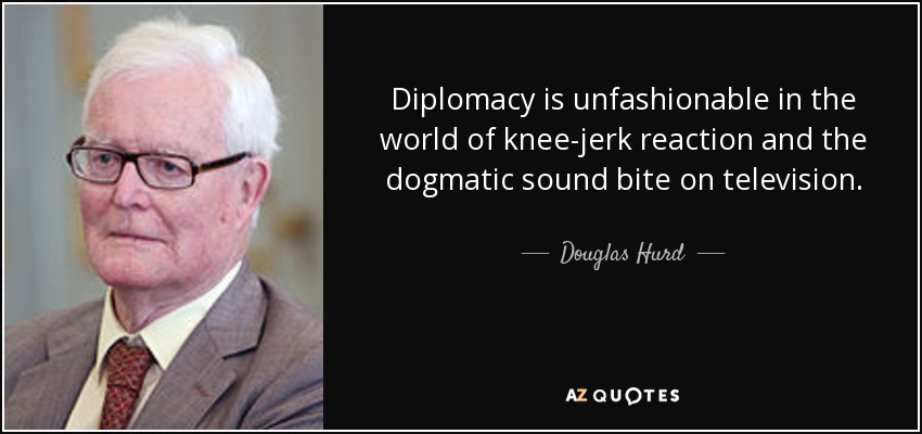 Diplomacy is unfashionable in the world of knee-jerk reaction and the dogmatic sound bite on television. - Douglas Hurd