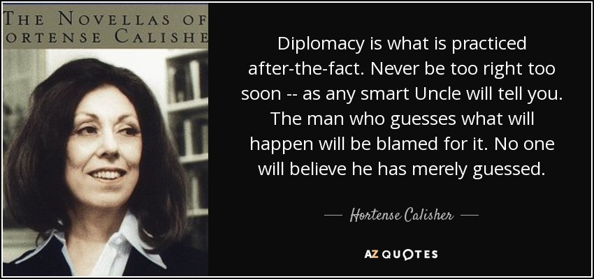 Diplomacy is what is practiced after-the-fact. Never be too right too soon -- as any smart Uncle will tell you. The man who guesses what will happen will be blamed for it. No one will believe he has merely guessed. - Hortense Calisher