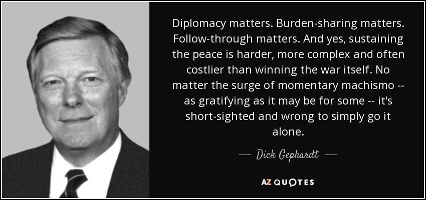 Diplomacy matters. Burden-sharing matters. Follow-through matters. And yes, sustaining the peace is harder, more complex and often costlier than winning the war itself. No matter the surge of momentary machismo -- as gratifying as it may be for some -- it's short-sighted and wrong to simply go it alone. - Dick Gephardt