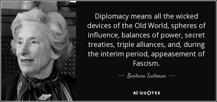 Diplomacy means all the wicked devices of the Old World, spheres of influence, balances of power, secret treaties, triple alliances, and, during the interim period, appeasement of Fascism. - Barbara Tuchman