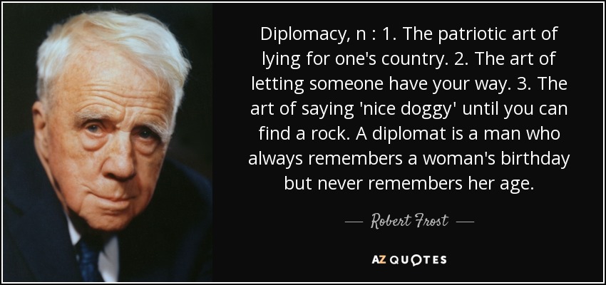 Diplomacy, n : 1. The patriotic art of lying for one's country. 2. The art of letting someone have your way. 3. The art of saying 'nice doggy' until you can find a rock. A diplomat is a man who always remembers a woman's birthday but never remembers her age. - Robert Frost