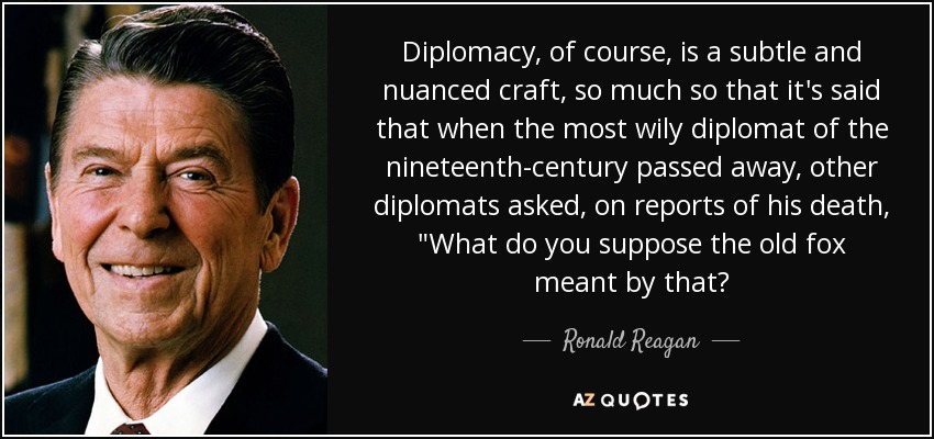 Diplomacy, of course, is a subtle and nuanced craft, so much so that it's said that when the most wily diplomat of the nineteenth-century passed away, other diplomats asked, on reports of his death, 