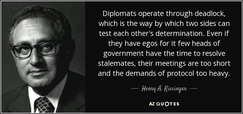 Diplomats operate through deadlock, which is the way by which two sides can test each other's determination. Even if they have egos for it few heads of government have the time to resolve stalemates, their meetings are too short and the demands of protocol too heavy. - Henry A. Kissinger