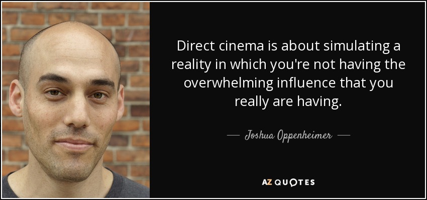 Direct cinema is about simulating a reality in which you're not having the overwhelming influence that you really are having. - Joshua Oppenheimer