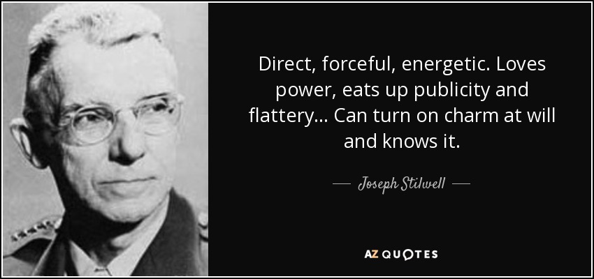 Direct, forceful, energetic. Loves power, eats up publicity and flattery... Can turn on charm at will and knows it. - Joseph Stilwell