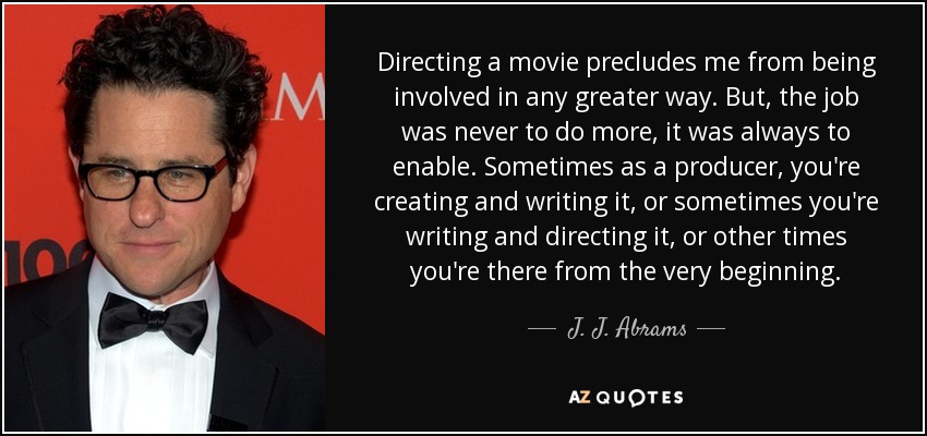 Directing a movie precludes me from being involved in any greater way. But, the job was never to do more, it was always to enable. Sometimes as a producer, you're creating and writing it, or sometimes you're writing and directing it, or other times you're there from the very beginning. - J. J. Abrams