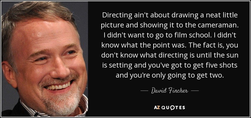 Directing ain't about drawing a neat little picture and showing it to the cameraman. I didn't want to go to film school. I didn't know what the point was. The fact is, you don't know what directing is until the sun is setting and you've got to get five shots and you're only going to get two. - David Fincher