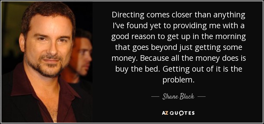 Directing comes closer than anything I’ve found yet to providing me with a good reason to get up in the morning that goes beyond just getting some money. Because all the money does is buy the bed. Getting out of it is the problem. - Shane Black