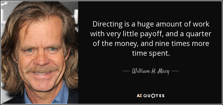 Directing is a huge amount of work with very little payoff, and a quarter of the money, and nine times more time spent. - William H. Macy