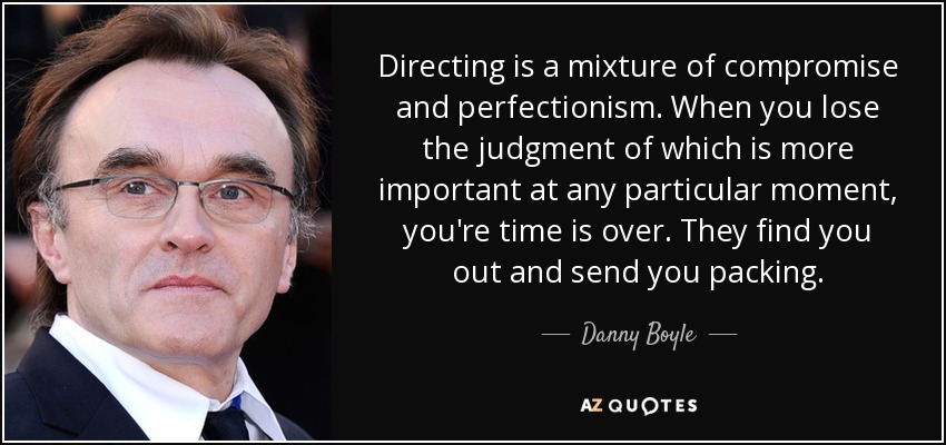Directing is a mixture of compromise and perfectionism. When you lose the judgment of which is more important at any particular moment, you're time is over. They find you out and send you packing. - Danny Boyle