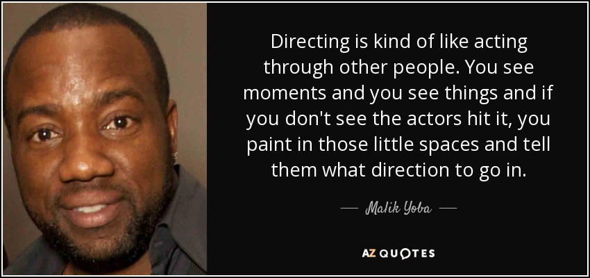 Directing is kind of like acting through other people. You see moments and you see things and if you don't see the actors hit it, you paint in those little spaces and tell them what direction to go in. - Malik Yoba