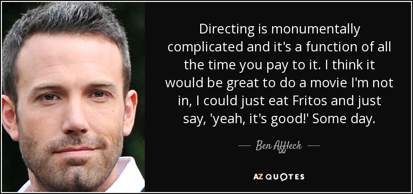 Directing is monumentally complicated and it's a function of all the time you pay to it. I think it would be great to do a movie I'm not in, I could just eat Fritos and just say, 'yeah, it's good!' Some day. - Ben Affleck