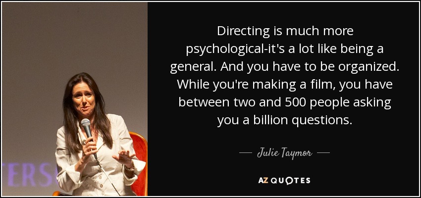 Directing is much more psychological-it's a lot like being a general. And you have to be organized. While you're making a film, you have between two and 500 people asking you a billion questions. - Julie Taymor