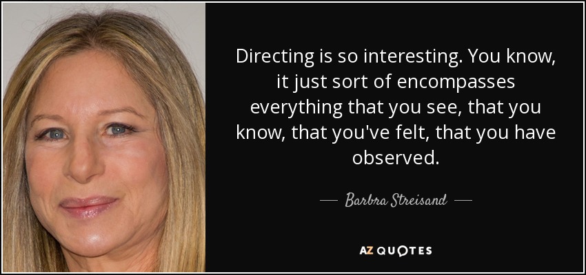 Directing is so interesting. You know, it just sort of encompasses everything that you see, that you know, that you've felt, that you have observed. - Barbra Streisand