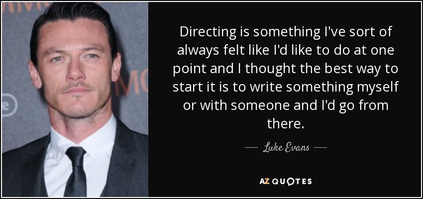 Directing is something I've sort of always felt like I'd like to do at one point and I thought the best way to start it is to write something myself or with someone and I'd go from there. - Luke Evans