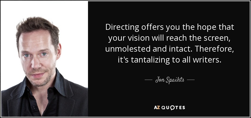 Directing offers you the hope that your vision will reach the screen, unmolested and intact. Therefore, it's tantalizing to all writers. - Jon Spaihts