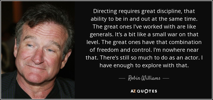Directing requires great discipline, that ability to be in and out at the same time. The great ones I've worked with are like generals. It's a bit like a small war on that level. The great ones have that combination of freedom and control. I'm nowhere near that. There's still so much to do as an actor. I have enough to explore with that. - Robin Williams