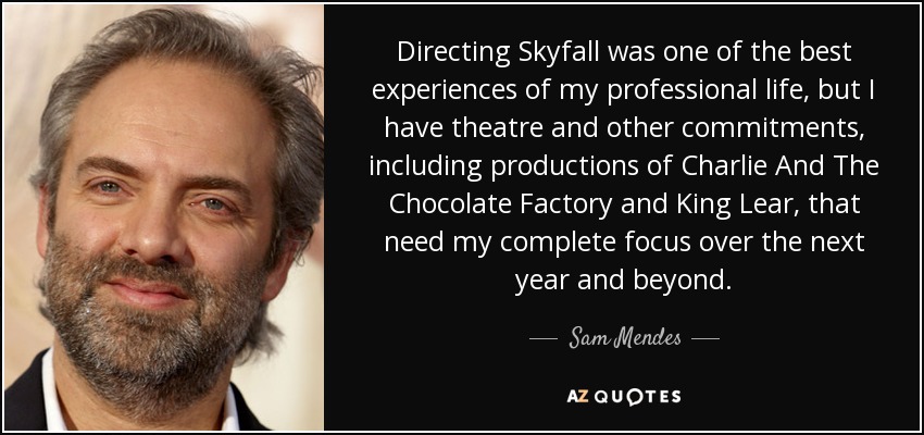 Directing Skyfall was one of the best experiences of my professional life, but I have theatre and other commitments, including productions of Charlie And The Chocolate Factory and King Lear, that need my complete focus over the next year and beyond. - Sam Mendes
