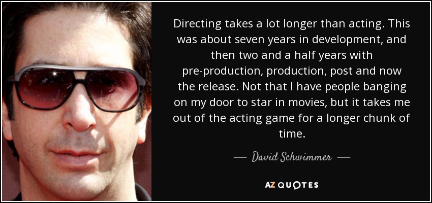 Directing takes a lot longer than acting. This was about seven years in development, and then two and a half years with pre-production, production, post and now the release. Not that I have people banging on my door to star in movies, but it takes me out of the acting game for a longer chunk of time. - David Schwimmer