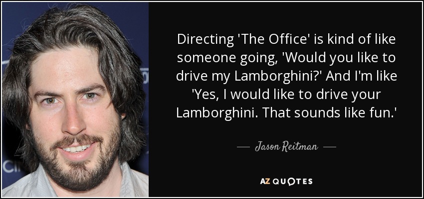 Directing 'The Office' is kind of like someone going, 'Would you like to drive my Lamborghini?' And I'm like 'Yes, I would like to drive your Lamborghini. That sounds like fun.' - Jason Reitman