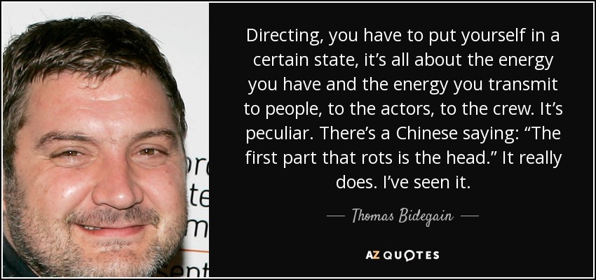 Directing, you have to put yourself in a certain state, it’s all about the energy you have and the energy you transmit to people, to the actors, to the crew. It’s peculiar. There’s a Chinese saying: “The first part that rots is the head.” It really does. I’ve seen it. - Thomas Bidegain