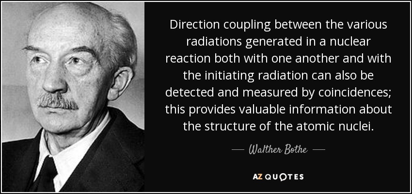 Direction coupling between the various radiations generated in a nuclear reaction both with one another and with the initiating radiation can also be detected and measured by coincidences; this provides valuable information about the structure of the atomic nuclei. - Walther Bothe