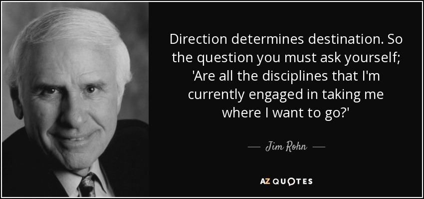 Direction determines destination. So the question you must ask yourself; 'Are all the disciplines that I'm currently engaged in taking me where I want to go?' - Jim Rohn