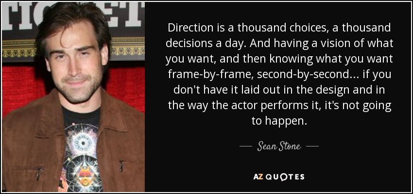 Direction is a thousand choices, a thousand decisions a day. And having a vision of what you want, and then knowing what you want frame-by-frame, second-by-second... if you don't have it laid out in the design and in the way the actor performs it, it's not going to happen. - Sean Stone