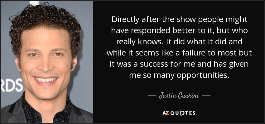 Directly after the show people might have responded better to it, but who really knows. It did what it did and while it seems like a failure to most but it was a success for me and has given me so many opportunities. - Justin Guarini